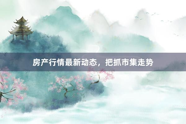 房产行情最新动态，把抓市集走势