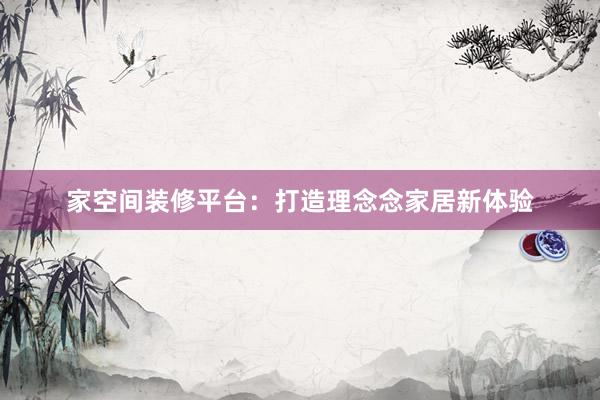家空间装修平台：打造理念念家居新体验